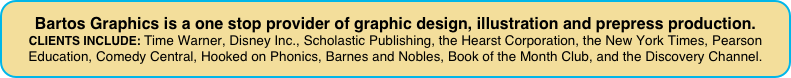 Bartos Graphics is a one stop provider of graphic design, illustration and prepress production.
CLIENTS INCLUDE: Time Warner, Disney Inc., Scholastic Publishing, the Hearst Corporation, the New York Times, Pearson Education, Comedy Central, Hooked on Phonics, Barnes and Nobles, Book of the Month Club, and the Discovery Channel.