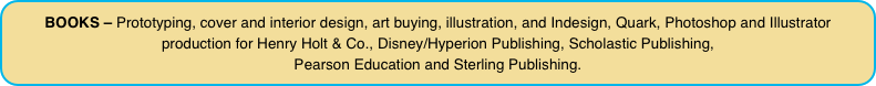 BOOKS – Prototyping, cover and interior design, art buying, illustration, and Indesign, Quark, Photoshop and Illustrator production for Henry Holt & Co., Disney/Hyperion Publishing, Scholastic Publishing, 
Pearson Education and Sterling Publishing.