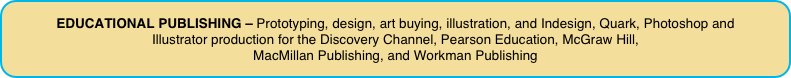 EDUCATIONAL PUBLISHING – Prototyping, design, art buying, illustration, and Indesign, Quark, Photoshop and 
Illustrator production for the Discovery Channel, Pearson Education, McGraw Hill, 
MacMillan Publishing, and Workman Publishing