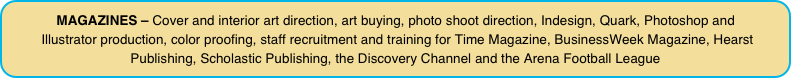 MAGAZINES – Cover and interior art direction, art buying, photo shoot direction, Indesign, Quark, Photoshop and  Illustrator production, color proofing, staff recruitment and training for Time Magazine, BusinessWeek Magazine, Hearst Publishing, Scholastic Publishing, the Discovery Channel and the Arena Football League